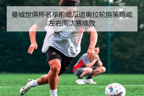 曼城世俱杯名单前瞻瓜迪奥拉轮换策略或左右淘汰赛成败