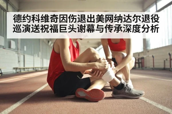 德约科维奇因伤退出美网纳达尔退役巡演送祝福巨头谢幕与传承深度分析
