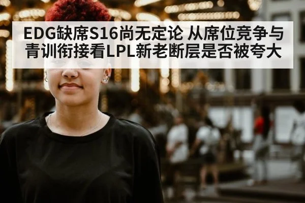 EDG缺席S16尚无定论 从席位竞争与青训衔接看LPL新老断层是否被夸大