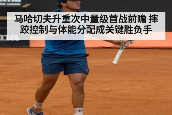 马哈切夫升重次中量级首战前瞻 摔跤控制与体能分配成关键胜负手