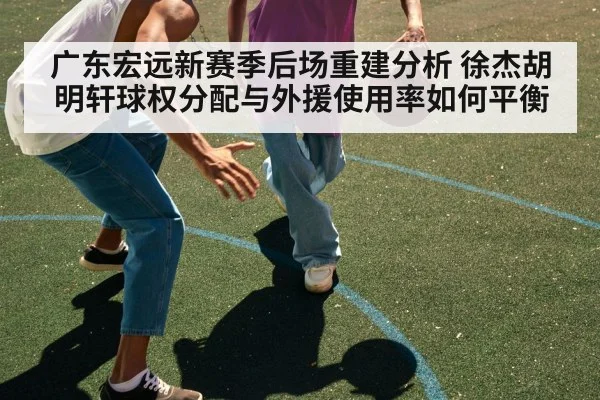 广东宏远新赛季后场重建分析 徐杰胡明轩球权分配与外援使用率如何平衡