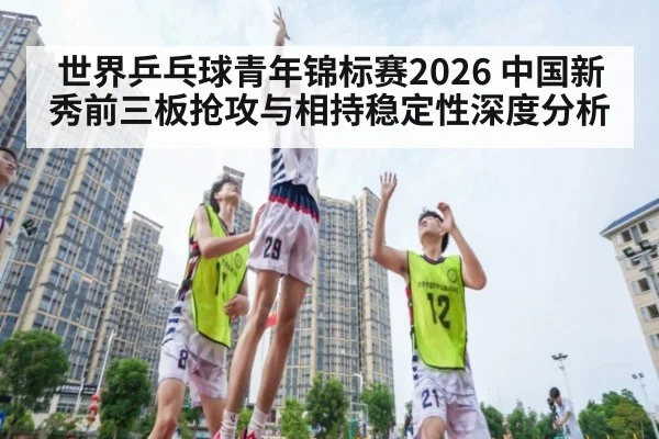 世界乒乓球青年锦标赛2026 中国新秀前三板抢攻与相持稳定性深度分析