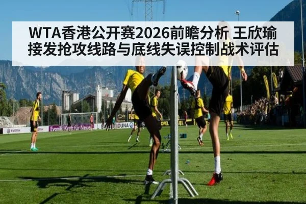 WTA香港公开赛2026前瞻分析 王欣瑜接发抢攻线路与底线失误控制战术评估
